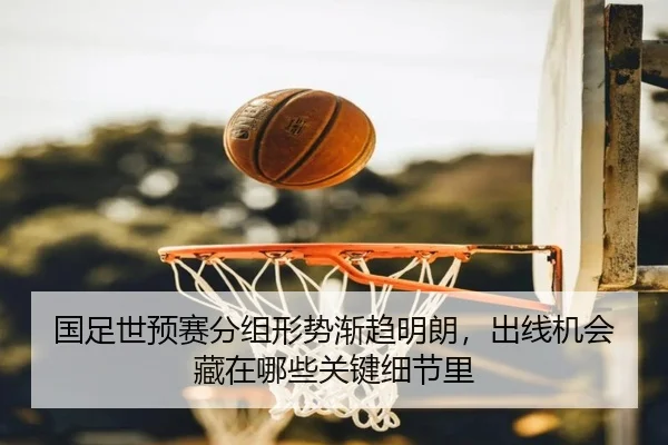 国足世预赛分组形势渐趋明朗，出线机会藏在哪些关键细节里